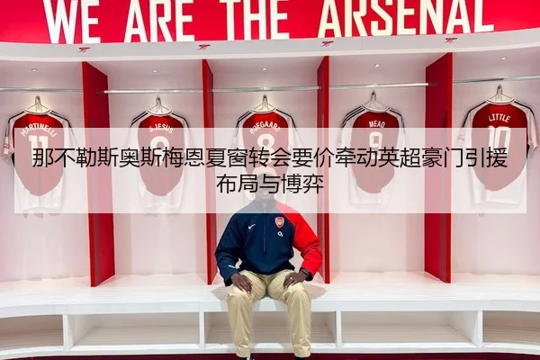 那不勒斯奥斯梅恩夏窗转会要价牵动英超豪门引援布局与博弈