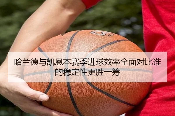 哈兰德与凯恩本赛季进球效率全面对比谁的稳定性更胜一筹