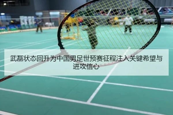 武磊状态回升为中国男足世预赛征程注入关键希望与进攻信心